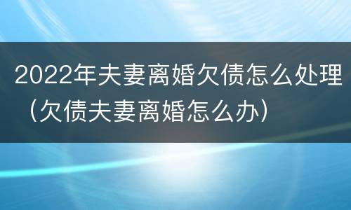 2022年夫妻离婚欠债怎么处理（欠债夫妻离婚怎么办）