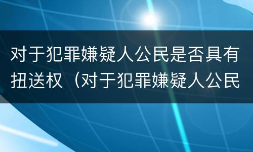 对于犯罪嫌疑人公民是否具有扭送权（对于犯罪嫌疑人公民是否具有扭送权限）