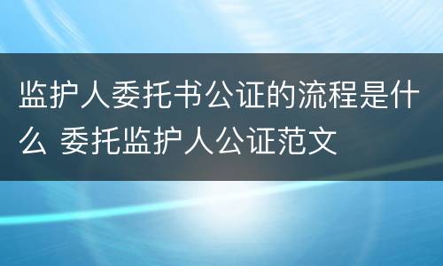 监护人委托书公证的流程是什么 委托监护人公证范文