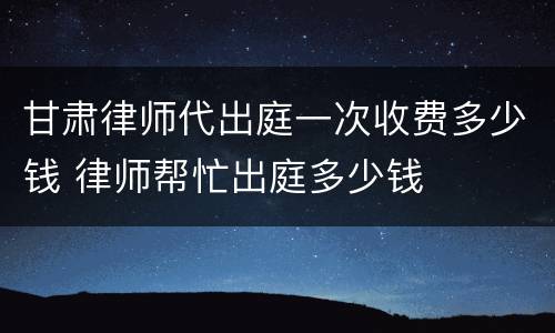 甘肃律师代出庭一次收费多少钱 律师帮忙出庭多少钱