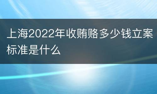 上海2022年收贿赂多少钱立案标准是什么