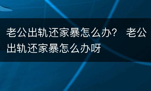 老公出轨还家暴怎么办？ 老公出轨还家暴怎么办呀