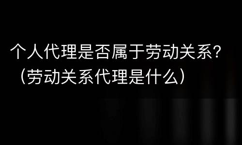 个人代理是否属于劳动关系？（劳动关系代理是什么）