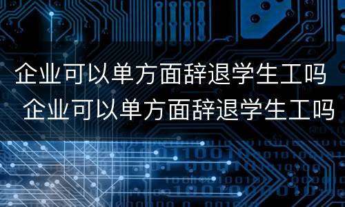 企业可以单方面辞退学生工吗 企业可以单方面辞退学生工吗合法吗