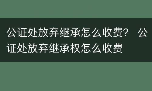 公证处放弃继承怎么收费？ 公证处放弃继承权怎么收费