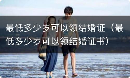 最低多少岁可以领结婚证（最低多少岁可以领结婚证书）