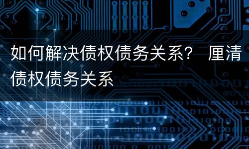 如何解决债权债务关系？ 厘清债权债务关系
