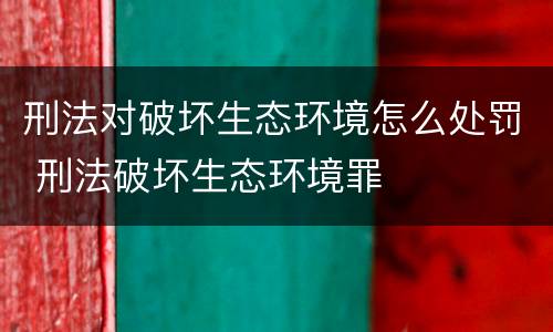 刑法对破坏生态环境怎么处罚 刑法破坏生态环境罪