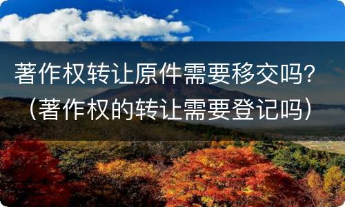 著作权转让原件需要移交吗？（著作权的转让需要登记吗）