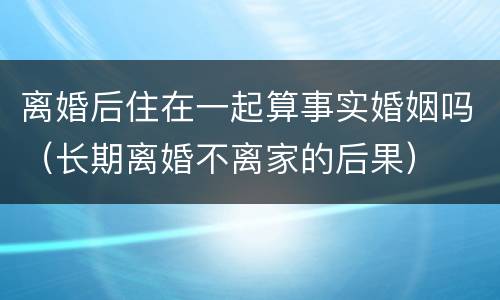 离婚后住在一起算事实婚姻吗（长期离婚不离家的后果）