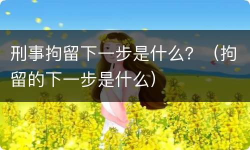刑事拘留下一步是什么？（拘留的下一步是什么）