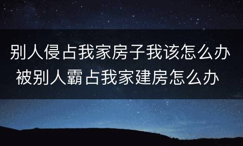 别人侵占我家房子我该怎么办 被别人霸占我家建房怎么办