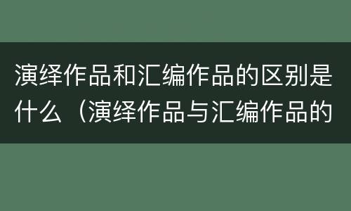演绎作品和汇编作品的区别是什么（演绎作品与汇编作品的区别）