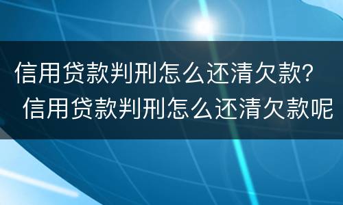 信用贷款判刑怎么还清欠款？ 信用贷款判刑怎么还清欠款呢