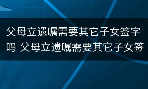 父母立遗嘱需要其它子女签字吗 父母立遗嘱需要其它子女签字吗法律