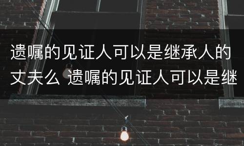 遗嘱的见证人可以是继承人的丈夫么 遗嘱的见证人可以是继承人吗