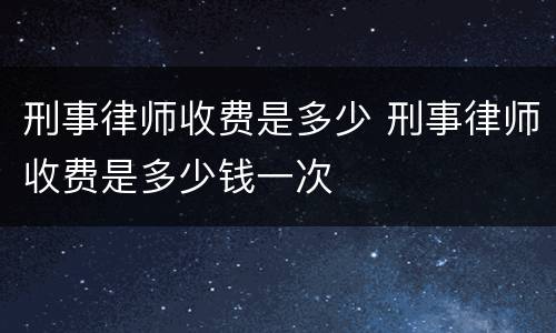 刑事律师收费是多少 刑事律师收费是多少钱一次