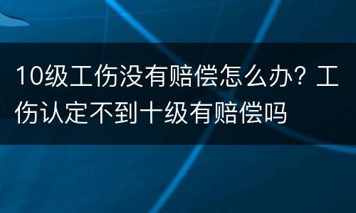 10级工伤没有赔偿怎么办? 工伤认定不到十级有赔偿吗