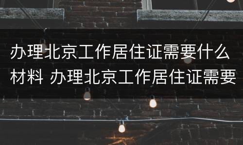 办理北京工作居住证需要什么材料 办理北京工作居住证需要什么材料呢