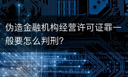 伪造金融机构经营许可证罪一般要怎么判刑?