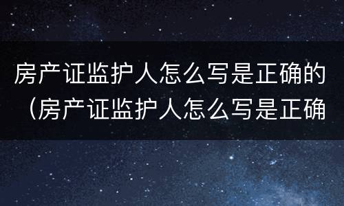 房产证监护人怎么写是正确的（房产证监护人怎么写是正确的呢）