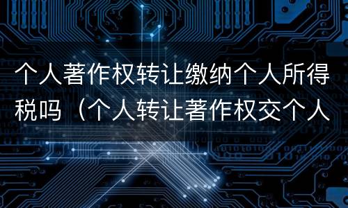 个人著作权转让缴纳个人所得税吗（个人转让著作权交个人所得税吗）