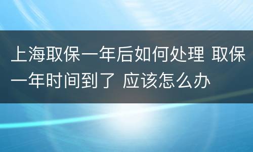 上海取保一年后如何处理 取保一年时间到了 应该怎么办