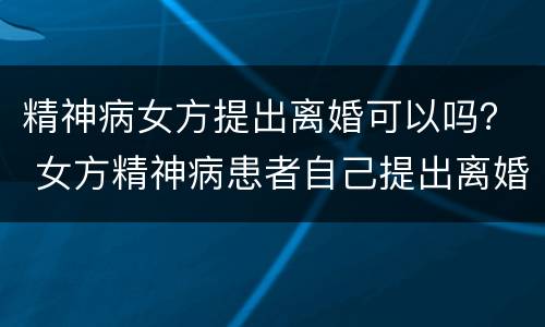 精神病女方提出离婚可以吗？ 女方精神病患者自己提出离婚