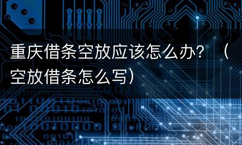 重庆借条空放应该怎么办？（空放借条怎么写）