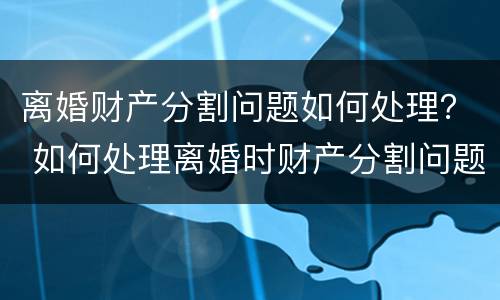 离婚财产分割问题如何处理？ 如何处理离婚时财产分割问题