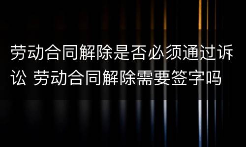 劳动合同解除是否必须通过诉讼 劳动合同解除需要签字吗