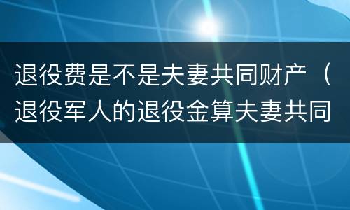 退役费是不是夫妻共同财产（退役军人的退役金算夫妻共同财产吗）