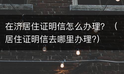 在济居住证明信怎么办理？（居住证明信去哪里办理?）