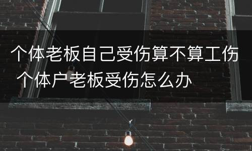 个体老板自己受伤算不算工伤 个体户老板受伤怎么办
