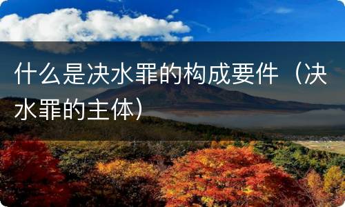 什么是决水罪的构成要件（决水罪的主体）