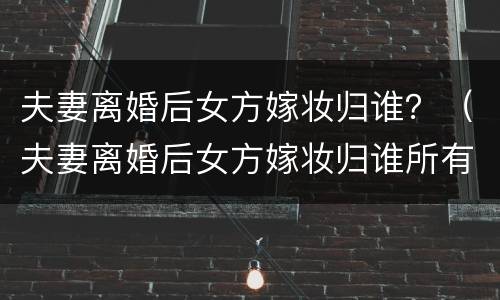 夫妻离婚后女方嫁妆归谁？（夫妻离婚后女方嫁妆归谁所有）