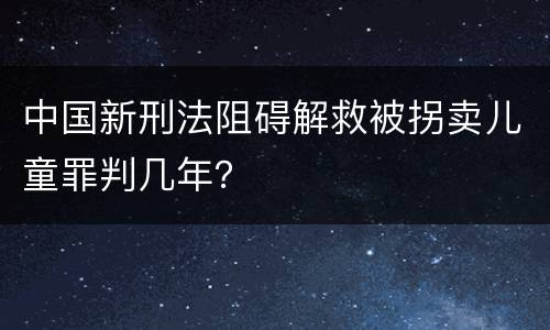 中国新刑法阻碍解救被拐卖儿童罪判几年？