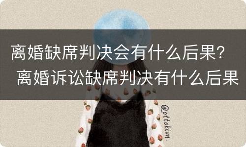 离婚缺席判决会有什么后果？ 离婚诉讼缺席判决有什么后果