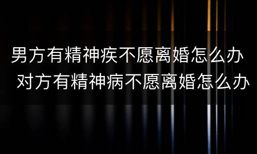 男方有精神疾不愿离婚怎么办 对方有精神病不愿离婚怎么办