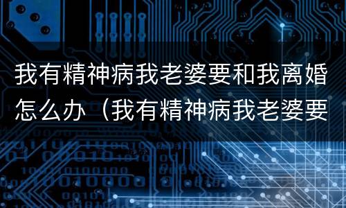 我有精神病我老婆要和我离婚怎么办（我有精神病我老婆要和我离婚怎么办呀）