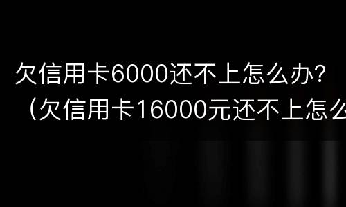 欠信用卡6000还不上怎么办？（欠信用卡16000元还不上怎么办）