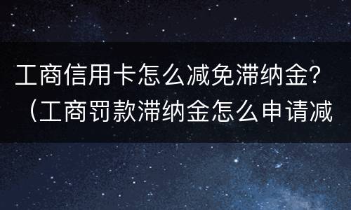 工商信用卡怎么减免滞纳金？（工商罚款滞纳金怎么申请减免）