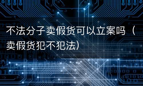 不法分子卖假货可以立案吗（卖假货犯不犯法）