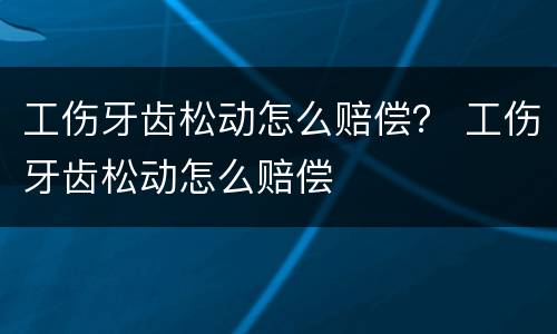 工伤牙齿松动怎么赔偿？ 工伤牙齿松动怎么赔偿