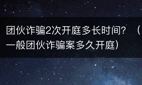 团伙诈骗2次开庭多长时间？（一般团伙诈骗案多久开庭）