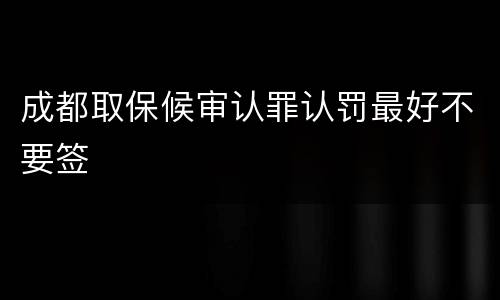 成都取保候审认罪认罚最好不要签