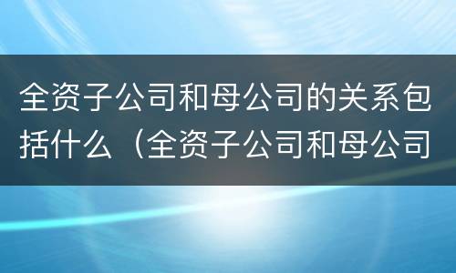 全资子公司和母公司的关系包括什么（全资子公司和母公司是关联企业吗）