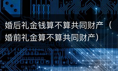 婚后礼金钱算不算共同财产（婚前礼金算不算共同财产）
