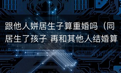 跟他人姘居生子算重婚吗（同居生了孩子 再和其他人结婚算重婚吗）