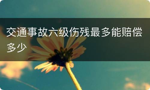 交通事故六级伤残最多能赔偿多少